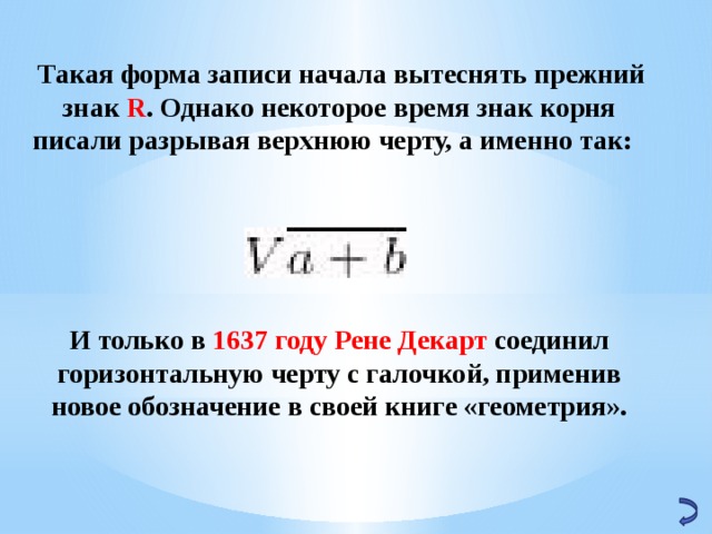   Такая форма записи начала вытеснять прежний знак R . Однако некоторое время знак корня писали разрывая верхнюю черту, а именно так:     И только в 1637 году Рене Декарт соединил горизонтальную черту с галочкой, применив новое обозначение в своей книге «геометрия». 32 