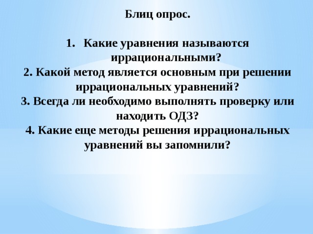 Блиц опрос.  Какие уравнения называются иррациональными? 2. Какой метод является основным при решении иррациональных уравнений? 3. Всегда ли необходимо выполнять проверку или находить ОДЗ? 4. Какие еще методы решения иррациональных уравнений вы запомнили?   
