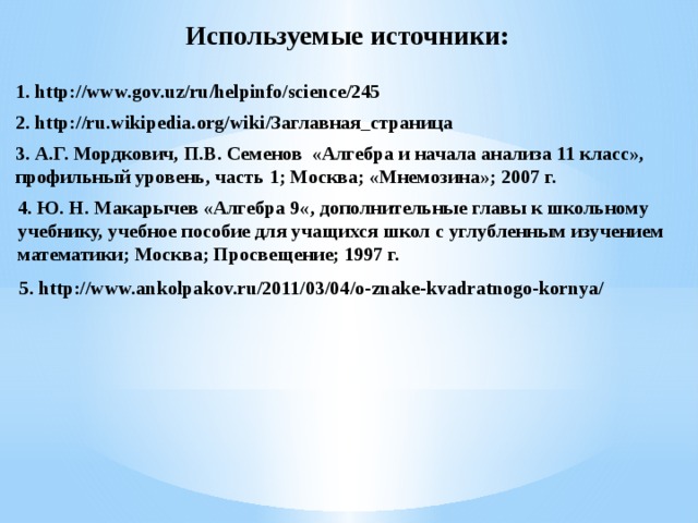 Используемые источники: 1. http://www.gov.uz/ru/helpinfo/science/245 2. http://ru.wikipedia.org/wiki/Заглавная_страница 3. А.Г. Мордкович, П.В. Семенов «Алгебра и начала анализа 11 класс», профильный уровень, часть 1; Москва; «Мнемозина»; 2007 г. 4. Ю. Н. Макарычев «Алгебра 9«, дополнительные главы к школьному учебнику, учебное пособие для учащихся школ с углубленным изучением математики; Москва; Просвещение; 1997 г. 5. http://www.ankolpakov.ru/2011/03/04/o-znake-kvadratnogo-kornya/ 