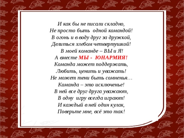 И как бы не писали складно,  Не просто быть одной командой!  В огонь и в воду друг за дружкой,  Делиться хлебом четвертушкой!  В моей команде – ВЫ и Я!  А вместе МЫ -  ЮНАРМИЯ! Команда может поддержать,  Любить, ценить и уважать!  Не может тени быть сомненья…  Команда – это исключенье!  В ней все друг друга уважают,  В одну игру всегда играют!  И каждый в ней один кулак,  Поверьте мне, всё это так! 