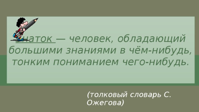 Знаток — человек, обладающий большими знаниями в чём-нибудь, тонким пониманием чего-нибудь. (толковый словарь С. Ожегова) 