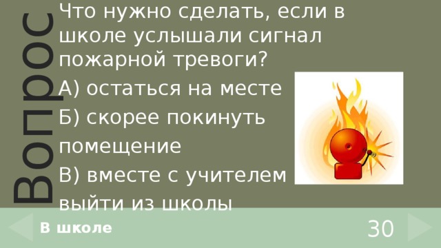 Что нужно сделать, если в школе услышали сигнал пожарной тревоги? А) остаться на месте Б) скорее покинуть помещение В) вместе с учителем выйти из школы В школе 30 