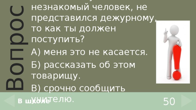 Если в школу зашёл незнакомый человек, не представился дежурному, то как ты должен поступить? А) меня это не касается. Б) рассказать об этом товарищу. В) срочно сообщить учителю. В школе 50 