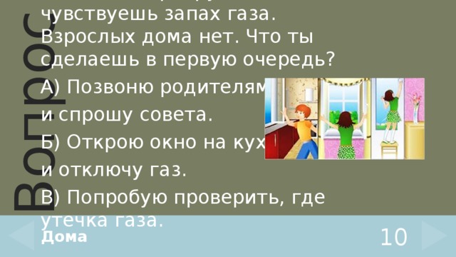 Войдя в квартиру, ты чувствуешь запах газа. Взрослых дома нет. Что ты сделаешь в первую очередь? А) Позвоню родителям и спрошу совета. Б) Открою окно на кухне и отключу газ. В) Попробую проверить, где утечка газа. Дома 10 
