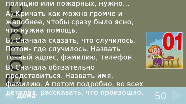 Когда вызываешь скорую помощь, полицию или пожарных, нужно… А) Кричать как можно громче и жалобнее, чтобы сразу было ясно, что нужна помощь. Б) Сначала сказать, что случилось. Потом- где случилось. Назвать точный адрес, фамилию, телефон. В) Сначала обязательно представиться. Назвать имя, фамилию. А потом подробно, во всех деталях, рассказать, что произошло. Дома 50 