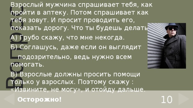 Взрослый мужчина спрашивает тебя, как пройти в аптеку. Потом спрашивает как тебя зовут. И просит проводить его, показать дорогу. Что ты будешь делать? А) Грубо скажу, что мне некогда. Б) Соглашусь, даже если он выглядит  подозрительно, ведь нужно всем помогать. В) Взрослые должны просить помощи только у взрослых. Поэтому скажу : «Извините, не могу», и отойду дальше. 10 Осторожно! 