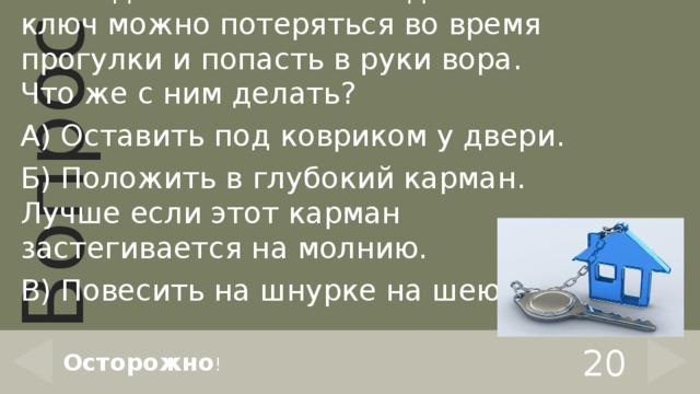 Мама дала тебе ключ от дома. Но ключ можно потеряться во время прогулки и попасть в руки вора. Что же с ним делать? А) Оставить под ковриком у двери. Б) Положить в глубокий карман. Лучше если этот карман застегивается на молнию. В) Повесить на шнурке на шею. 20 Осторожно ! 