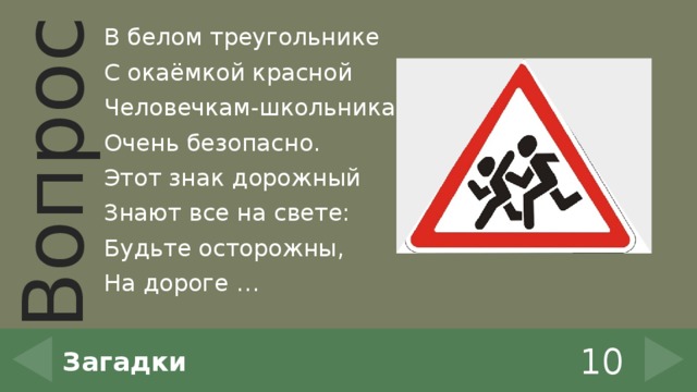 В белом треугольнике С окаёмкой красной Человечкам-школьникам Очень безопасно. Этот знак дорожный Знают все на свете: Будьте осторожны, На дороге … 10 Загадки 