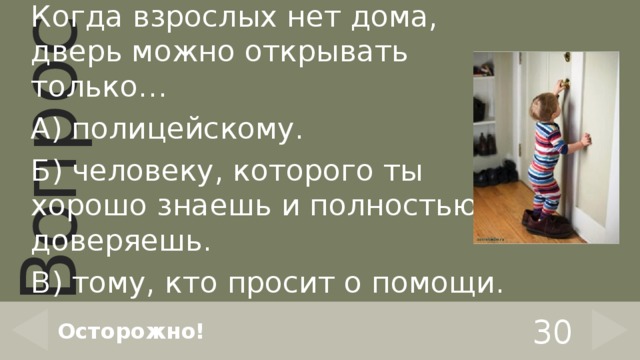 Когда взрослых нет дома, дверь можно открывать только… А) полицейскому. Б) человеку, которого ты хорошо знаешь и полностью доверяешь. В) тому, кто просит о помощи. 30 Осторожно! 