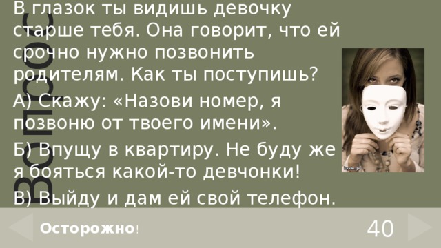 В глазок ты видишь девочку старше тебя. Она говорит, что ей срочно нужно позвонить родителям. Как ты поступишь? А) Скажу: «Назови номер, я позвоню от твоего имени». Б) Впущу в квартиру. Не буду же я бояться какой-то девчонки! В) Выйду и дам ей свой телефон. 40 Осторожно ! 