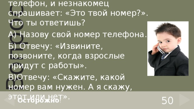 Взрослых дома нет. Звонит телефон, и незнакомец спрашивает: «Это твой номер?». Что ты ответишь? А) Назову свой номер телефона. Б) Отвечу: «Извините, позвоните, когда взрослые придут с работы». В)Отвечу: «Скажите, какой номер вам нужен. А я скажу, этот или нет». 50 Осторожно ! 