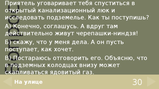 Приятель уговаривает тебя спуститься в открытый канализационный люк и исследовать подземелье. Как ты поступишь? А) Конечно, соглашусь. А вдруг там действительно живут черепашки-ниндзя! Б) скажу, что у меня дела. А он пусть поступает, как хочет. В) Постараюсь отговорить его. Объясню, что в подземных колодцах внизу может скапливаться ядовитый газ. На улице 30 