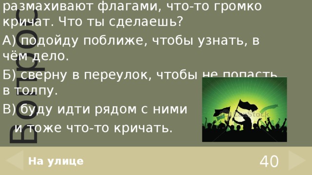 Навстречу тебе идёт толпа. Люди размахивают флагами, что-то громко кричат. Что ты сделаешь? А) подойду поближе, чтобы узнать, в чём дело. Б) сверну в переулок, чтобы не попасть в толпу. В) буду идти рядом с ними  и тоже что-то кричать. На улице 40 