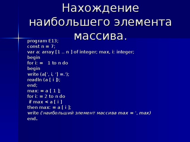 Нахождение наибольшего элемента массива. program E 13; const n = 7; var a: array [1 .. n ] of integer; max, i: integer; begin for i: = 1 to n do begin write (a[', i, '] =.'); readln (a [ i ]); end; max: = a [ 1 ]; for i: = 2 to n do  if max then max: = a [ i ]; write (' наибольший  элемент  массива max = ', max) end . 
