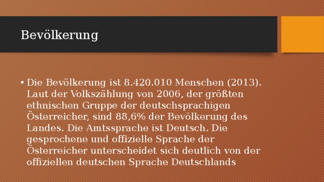 Bevölkerung Die Bevölkerung ist 8.420.010 Menschen (2013). Laut der Volkszählung von 2006, der größten ethnischen Gruppe der deutschsprachigen Österreicher, sind 88,6% der Bevölkerung des Landes. Die Amtssprache ist Deutsch. Die gesprochene und offizielle Sprache der Österreicher unterscheidet sich deutlich von der offiziellen deutschen Sprache Deutschlands 