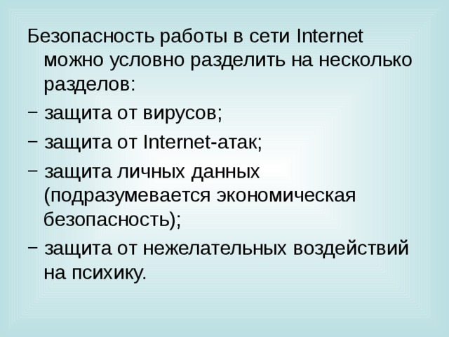 Безопасность работы в сети Internet можно условно разделить на несколько разделов: − защита от вирусов; − защита от Internet -атак; − защита личных данных (подразумевается экономическая безопасность); − защита от нежелательных воздействий на психику. 