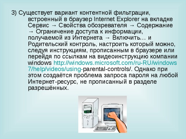 3) Существует вариант контентной фильтрации, встроенный в браузер Internet Explorer на вкладке Сервис → Свойства обозревателя → Содержание → Ограничение доступа к информации, получаемой из Интернета → Включить… и Родительский контроль, настроить который можно, следуя инструкциям, прописанным в браузере или перейдя по ссылкам на видеоинструкцию компании windows http :// windows . microsoft . com / ru - RU / windows 7/ help / videos / using - parental - controls /. Однако при этом создаётся проблема запроса пароля на любой Интернет-ресурс, не прописанный в разделе разрешённых. 