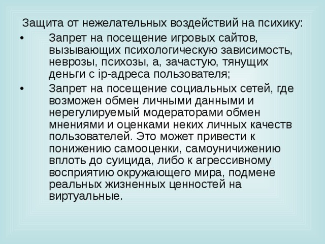 Защита от нежелательных воздействий на психику: Запрет на посещение игровых сайтов, вызывающих психологическую зависимость, неврозы, психозы, а, зачастую, тянущих деньги с ip -адреса пользователя; Запрет на посещение социальных сетей, где возможен обмен личными данными и нерегулируемый модераторами обмен мнениями и оценками неких личных качеств пользователей. Это может привести к понижению самооценки, самоуничижению вплоть до суицида, либо к агрессивному восприятию окружающего мира, подмене реальных жизненных ценностей на виртуальные. 
