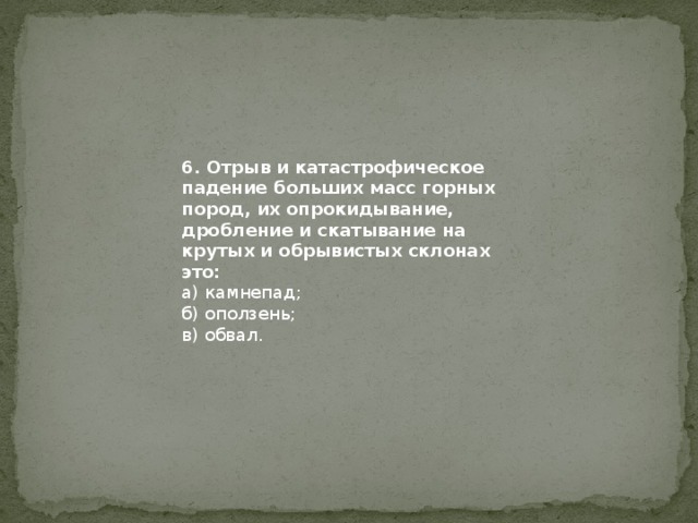 6. Отрыв и катастрофическое падение больших масс горных пород, их опрокидывание, дробление и скатывание на крутых и обрывистых склонах это: а) камнепад; б) оползень; в) обвал. 