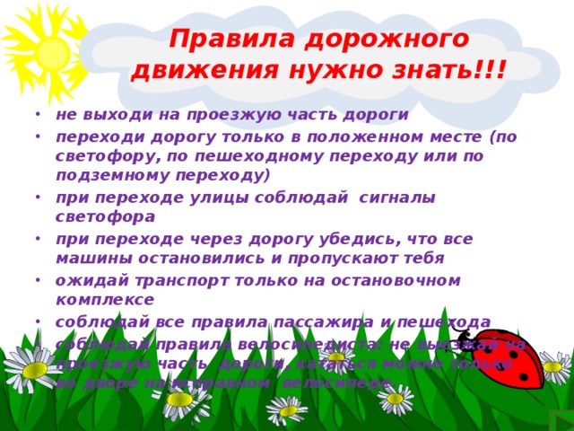 Правила дорожного движения нужно знать!!!  не выходи на проезжую часть дороги переходи дорогу только в положенном месте (по светофору, по пешеходному переходу или по подземному переходу) при переходе улицы соблюдай  сигналы светофора при переходе через дорогу убедись, что все машины остановились и пропускают тебя ожидай транспорт только на остановочном комплексе соблюдай все правила пассажира и пешехода соблюдай правила велосипедиста: не выезжай на проезжую часть  дороги, кататься можно только во дворе на исправном  велосипеде.  