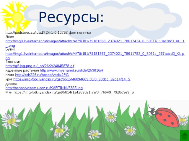 Ресурсы: http://pedsovet.su/load/424-1-0-13757  фон полянка Лёля http://img0.liveinternet.ru/images/attach/c/4/79/181/79181868_2374021_78617434_0_5061a_13ac8bf3_XL_1_.png Бузик http://img1.liveinternet.ru/images/attach/c/4/79/181/79181867_2374021_78611783_0_5061c_367aecd3_XL.png Злюнчик http://gif-jpg-png.ru/_ph/26/2/24845878.gif ядовитые растения http://www.myshared.ru/slide/259816/# пляж http://sch226.ru/bezop/voda.JPG круг https://img-fotki.yandex.ru/get/6515/46094669.38/0_90dcc_92d14f14_S дорога http:// schoolvosem.ucoz.ru/KARTINKI/5835.jpg Мяч https://img-fotki.yandex.ru/get/5814/124269021.7e/0_76649_7928d9e9_S    