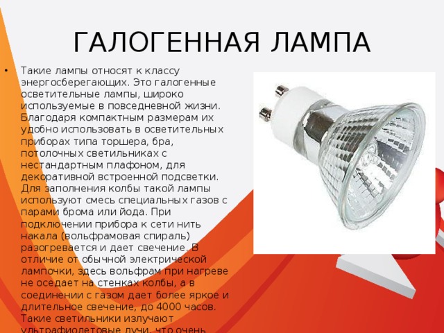 ГАЛОГЕННАЯ ЛАМПА Такие лампы относят к классу энергосберегающих. Это галогенные осветительные лампы, широко используемые в повседневной жизни. Благодаря компактным размерам их удобно использовать в осветительных приборах типа торшера, бра, потолочных светильниках с нестандартным плафоном, для декоративной встроенной подсветки. Для заполнения колбы такой лампы используют смесь специальных газов с парами брома или йода. При подключении прибора к сети нить накала (вольфрамовая спираль) разогревается и дает свечение. В отличие от обычной электрической лампочки, здесь вольфрам при нагреве не оседает на стенках колбы, а в соединении с газом дает более яркое и длительное свечение, до 4000 часов. Такие светильники излучают ультрафиолетовые лучи, что очень вредно для глаз. Поэтому качественные лампы имеют специальное защитное покрытие. Они очень чувствительны к перепадам напряжения и очень быстро могут выйти из строя. 