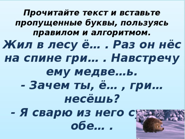 Прочитайте текст и вставьте пропущенные буквы, пользуясь правилом и алгоритмом.  Жил в лесу ё… . Раз он нёс на спине гри… . Навстречу ему медве…ь.  - Зачем ты, ё… , гри… несёшь?  - Я сварю из него су… на обе… . 