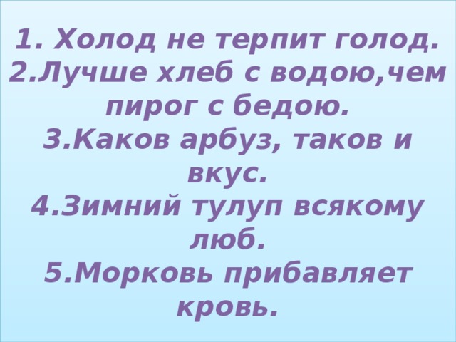 1. Холод не терпит голод.  2.Лучше хлеб с водою,чем пирог с бедою.  3.Каков арбуз, таков и вкус.  4.Зимний тулуп всякому люб.  5.Морковь прибавляет кровь. 