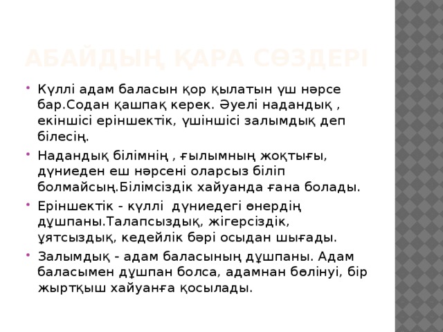 Абайдың қара сөздері Күллі адам баласын қор қылатын үш нәрсе бар.Содан қашпақ керек. Әуелі надандық , екіншісі еріншектік, үшіншісі залымдық деп білесің. Надандық білімнің , ғылымның жоқтығы, дүниеден еш нәрсені оларсыз біліп болмайсың.Білімсіздік хайуанда ғана болады. Еріншектік - күллі дүниедегі өнердің дұшпаны.Талапсыздық, жігерсіздік, ұятсыздық, кедейлік бәрі осыдан шығады. Залымдық - адам баласының дұшпаны. Адам баласымен дұшпан болса, адамнан бөлінуі, бір жыртқыш хайуанға қосылады. 