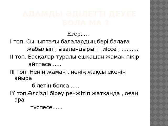  Адамды әділетті деуге  бола ма ?  Егер..... І топ. Сыныптағы балалардың бәрі балаға  жабылып , ызаландырып тиіссе , .......... ІІ топ. Басқалар туралы ешқашан жаман пікір  айтпаса...... ІІІ топ..Ненің жаман , ненің жақсы екенін айыра  білетін болса...... ІҮ топ.Әлсізді біреу ренжітіп жатқанда , оған ара  түспесе...... 