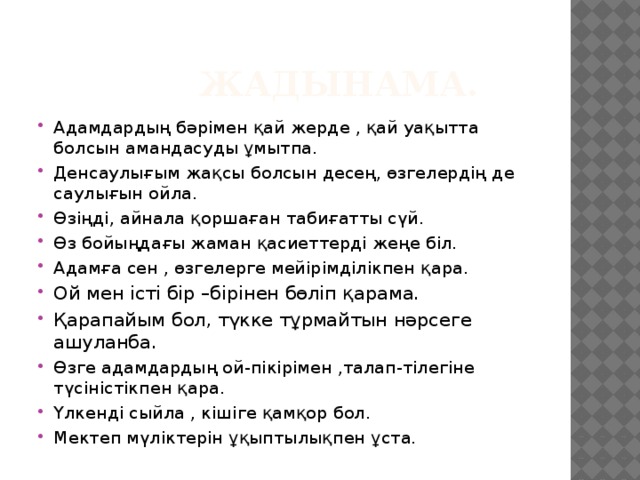  Жадынама. Адамдардың бәрімен қай жерде , қай уақытта болсын амандасуды ұмытпа. Денсаулығым жақсы болсын десең, өзгелердің де саулығын ойла. Өзіңді, айнала қоршаған табиғатты сүй. Өз бойыңдағы жаман қасиеттерді жеңе біл. Адамға сен , өзгелерге мейірімділікпен қара. Ой мен істі бір –бірінен бөліп қарама. Қарапайым бол, түкке тұрмайтын нәрсеге ашуланба. Өзге адамдардың ой-пікірімен ,талап-тілегіне түсіністікпен қара. Үлкенді сыйла , кішіге қамқор бол. Мектеп мүліктерін ұқыптылықпен ұста. 