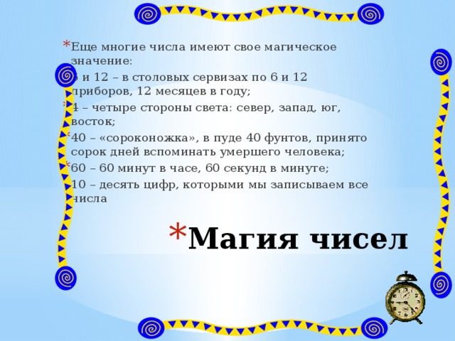 Еще многие числа имеют свое магическое значение: 6 и 12 – в столовых сервизах по 6 и 12 приборов, 12 месяцев в году; 4 – четыре стороны света: север, запад, юг, восток; 40 – «сороконожка», в пуде 40 фунтов, принято сорок дней вспоминать умершего человека; 60 – 60 минут в часе, 60 секунд в минуте; 10 – десять цифр, которыми мы записываем все числа Магия чисел 