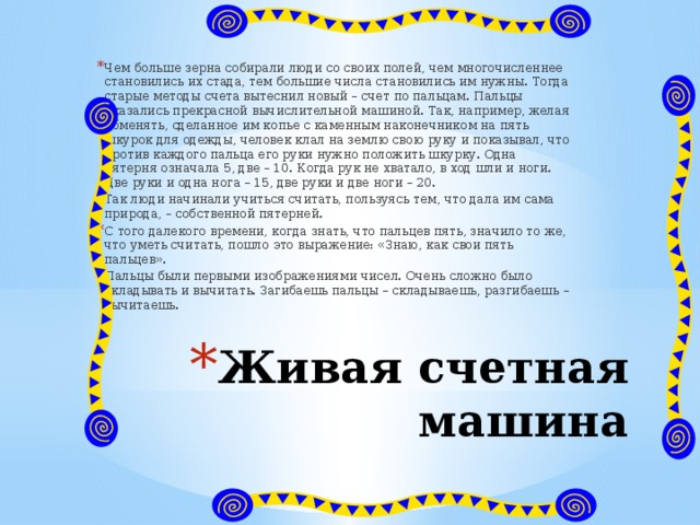 Чем больше зерна собирали люди со своих полей, чем многочисленнее становились их стада, тем большие числа становились им нужны. Тогда старые методы счета вытеснил новый – счет по пальцам. Пальцы оказались прекрасной вычислительной машиной. Так, например, желая обменять, сделанное им копье с каменным наконечником на пять шкурок для одежды, человек клал на землю свою руку и показывал, что против каждого пальца его руки нужно положить шкурку. Одна пятерня означала 5, две – 10. Когда рук не хватало, в ход шли и ноги. Две руки и одна нога – 15, две руки и две ноги – 20. Так люди начинали учиться считать, пользуясь тем, что дала им сама природа, – собственной пятерней. С того далекого времени, когда знать, что пальцев пять, значило то же, что уметь считать, пошло это выражение: «Знаю, как свои пять пальцев». Пальцы были первыми изображениями чисел. Очень сложно было складывать и вычитать. Загибаешь пальцы – складываешь, разгибаешь – вычитаешь. Живая счетная машина 