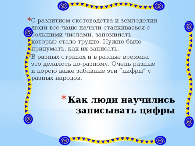 С развитием скотоводства и земледелия люди все чаще начали сталкиваться с большими числами, запоминать которые стало трудно. Нужно было придумать, как их записать. В разных странах и в разные времена это делалось по-разному. Очень разные и порою даже забавные эти “цифры” у разных народов. Как люди научились записывать цифры 