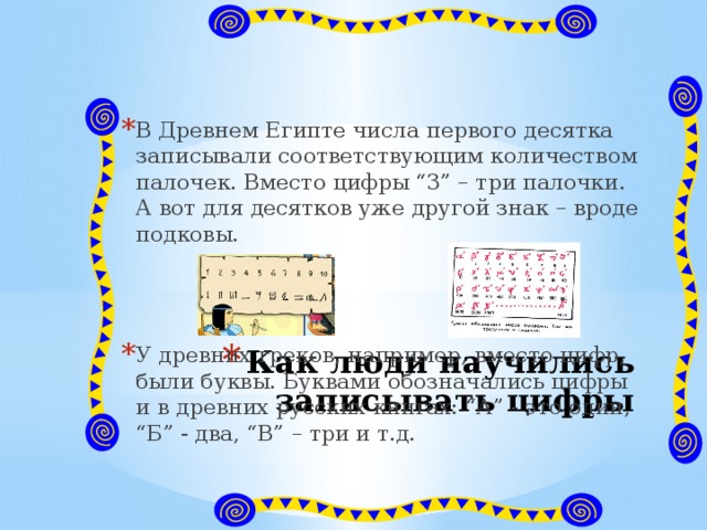 В Древнем Египте числа первого десятка записывали соответствующим количеством палочек. Вместо цифры “3” – три палочки. А вот для десятков уже другой знак – вроде подковы. У древних греков, например, вместо цифр, были буквы. Буквами обозначались цифры и в древних русских книгах: “А” - это один, “Б” - два, “В” – три и т.д. Как люди научились записывать цифры 