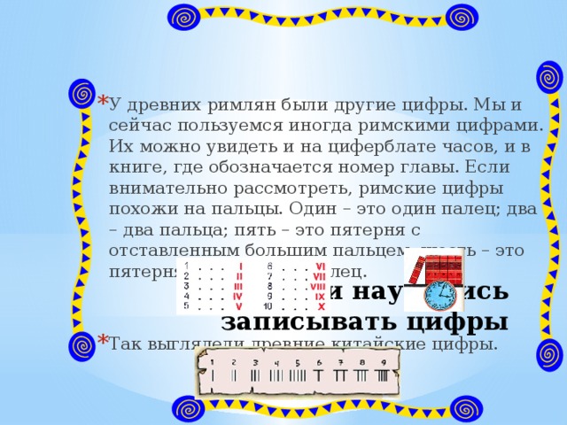 У древних римлян были другие цифры. Мы и сейчас пользуемся иногда римскими цифрами. Их можно увидеть и на циферблате часов, и в книге, где обозначается номер главы. Если внимательно рассмотреть, римские цифры похожи на пальцы. Один – это один палец; два – два пальца; пять – это пятерня с отставленным большим пальцем; шесть – это пятерня да еще один палец. Так выглядели древние китайские цифры. Как люди научились записывать цифры 