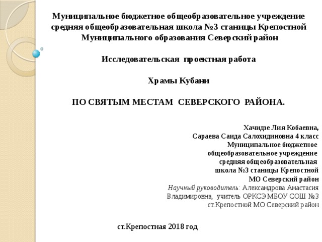 Муниципальное бюджетное общеобразовательное учреждение средняя общеобразовательная школа №3 станицы Крепостной  Муниципального образования Северский район  Исследовательская проектная работа  Храмы Кубани ПО СВЯТЫМ МЕСТАМ СЕВЕРСКОГО РАЙОНА.  Хачидзе Лия Кобаевна, Сараева Саида Салохидиновна 4 класс  Муниципальное бюджетное общеобразовательное учреждение средняя общеобразовательная школа №3 станицы Крепостной  МО Северский район Научный руководитель: Александрова Анастасия Владимировна, учитель ОРКСЭ МБОУ СОШ №3 ст.Крепостной МО Северский район ст.Крепостная 2018 год