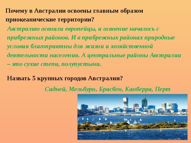 Почему в Австралии освоены главным образом приокеанические территории?   Австралию освоили европейцы, и освоение началось с прибрежных районов. И в прибрежных районах природные условия благоприятны для жизни и хозяйственной деятельности населения. А центральные районы Австралии – это сухие степи, полупустыни. Назвать 5 крупных городов Австралии?     Сидней, Мельбурн, Брисбен, Канберра, Перт 