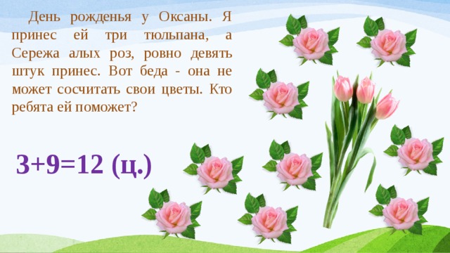  День рожденья у Оксаны. Я принес ей три тюльпана, а Сережа алых роз, ровно девять штук принес. Вот беда - она не может сосчитать свои цветы. Кто ребята ей поможет? 3+9=12 (ц.) 