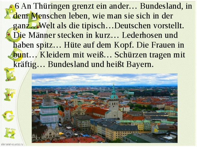  6 An Thüringen grenzt ein ander… Bundesland, in dem Menschen leben, wie man sie sich in der ganz…Welt als die tipisch…Deutschen vorstellt. Die Männer stecken in kurz… Lederhosen und haben spitz… Hüte auf dem Kopf. Die Frauen in bunt… Kleidern mit weiß… Schürzen tragen mit kräftig… Bundesland und heißt Bayern. 