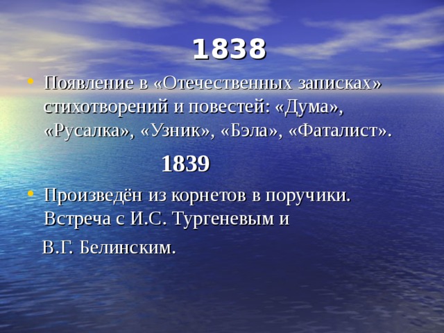  1838 Появление в «Отечественных записках» стихотворений и повестей: «Дума», «Русалка», «Узник», «Бэла», «Фаталист».  1839 Произведён из корнетов в поручики. Встреча с И.С. Тургеневым и  В.Г. Белинским. 