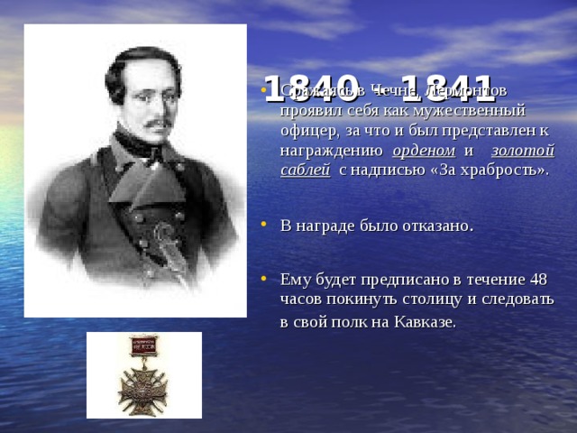  1840 - 1841    Сражаясь в Чечне, Лермонтов проявил себя как мужественный офицер, за что и был представлен к награждению орденом и золотой саблей с надписью «За храбрость».  В награде было отказано . Ему будет предписано в течение 48 часов покинуть столицу и следовать в свой полк на Кавказе.   