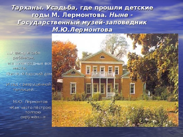  Тарханы. Усадьба, где прошли детские годы М. Лермонтова. Ныне - Государственный музей-заповедник М.Ю.Лермонтова … И вижу я себя ребёнком,  и кругом родные всё места; Высокий барский дом И сад с разрушенной теплицей…   М.Ю. Лермонтов  «Как часто пёстрою толпою окружён…» 