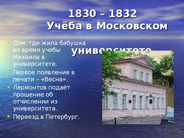  1830 – 1832  Учёба в Московском  университете  Дом, где жила бабушка во время учебы Михаила в университете. Первое появление в печати – «Весна». Лермонтов подаёт прошение об отчислении из университета. Переезд в Петербург.    