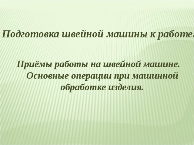 Подготовка швейной машины к работе . Приёмы работы на швейной машине. Основные операции при машинной обработке изделия. 