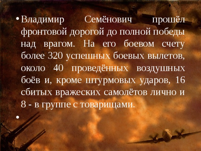 Владимир Семёнович прошёл фронтовой дорогой до полной победы над врагом. На его боевом счету более 320 успешных боевых вылетов, около 40 проведённых воздушных боёв и, кроме штурмовых ударов, 16 сбитых вражеских самолётов лично и 8 - в группе с товарищами.   