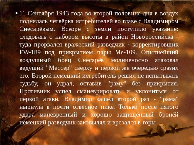 11 Сентября 1943 года во второй половине дня в воздух поднялась четвёрка истребителей во главе с Владимиром Снесарёвым. Вскоре с земли поступило указание: следовать с набором высоты в район Новороссийска - туда прорвался вражеский разведчик - корректировщик FW-189 под прикрытием пары Ме-109. Опытнейший воздушный боец Снесарёв молниеносно атаковал ведущий 