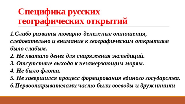 Специфика русских географических открытий 1.Слабо развиты товарно-денежные отношения, следовательно и внимание к географическим открытиям было слабым. 2. Не хватало денег для снаряжения экспедиций. 3. Отсутствие выхода к незамерзающим морям. 4. Не было флота. 5. Не завершился процесс формирования единого государства. 6.Первооткрывателями часто были воеводы и дружинники