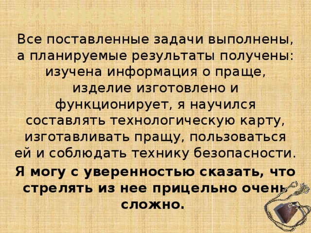 заключение Все поставленные задачи выполнены, а планируемые результаты получены: изучена информация о праще, изделие изготовлено и функционирует, я научился составлять технологическую карту, изготавливать пращу, пользоваться ей и соблюдать технику безопасности. Я могу с уверенностью сказать, что стрелять из нее прицельно очень сложно. 