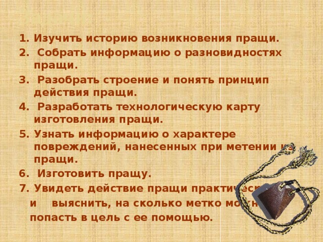 Задачи: 1. Изучить историю возникновения пращи. 2. Собрать информацию о разновидностях пращи. 3. Разобрать строение и понять принцип действия пращи. 4. Разработать технологическую карту изготовления пращи. 5. Узнать информацию о характере повреждений, нанесенных при метении из пращи. 6. Изготовить пращу. 7. Увидеть действие пращи практически  и выяснить, на сколько метко можно  попасть в цель с ее помощью. 